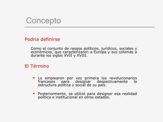 Concepto Podría definirse   Como el conjunto de rasgos políticos, jurídicos, sociales y económicos, que caracterizaron a Europa y sus colonias a durante los siglos XVII y XVIII. El Término Lo emplearon por vez primera los revolucionarios franceses para designar despectivamente la estructura política y social de su país. Posteriormente, se utilizó para designar esa realidad política e institucional en otros estados. 