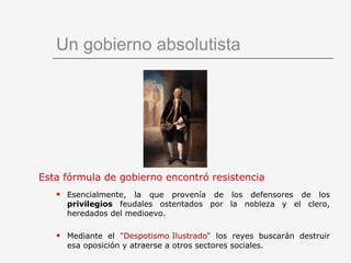Un gobierno absolutista Esta fórmula de gobierno encontró resistencia   Esencialmente, la que provenía de los defensores de los  privilegios  feudales ostentados por la nobleza y el clero, heredados del medioevo. Mediante el  "Despotismo Ilustrado“  los reyes buscarán destruir esa oposición y atraerse a otros sectores sociales. 