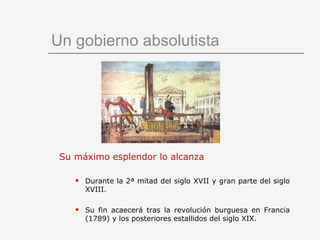 Un gobierno absolutista Su máximo esplendor lo alcanza Durante la 2ª mitad del siglo XVII y gran parte del siglo XVIII. Su fin acaecerá tras la revolución burguesa en Francia (1789) y los posteriores estallidos del siglo XIX. 