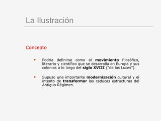La Ilustración Concepto Podría definirse como el  movimiento  filosófico, literario y científico que se desarrolla en Europa y sus colonias a lo largo del  siglo XVIII  (“de las Luces”). Supuso una importante  modernización  cultural y el intento de  transformar  las caducas estructuras del Antiguo Régimen. 