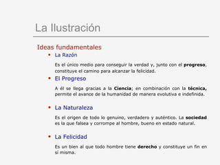 La Ilustración Ideas fundamentales La Razón Es el único medio para conseguir la verdad y, junto con el  progreso , constituye el camino para alcanzar la felicidad.   El Progreso A él se llega gracias a la  Ciencia ;   en   combinación con la  técnica,  permite el avance de la humanidad de manera evolutiva e indefinida. La Naturaleza Es el origen de todo lo genuino, verdadero y auténtico. La  sociedad  es la que falsea y corrompe al hombre, bueno en estado natural. La Felicidad Es un bien al que todo hombre tiene  derecho  y constituye un fin en sí misma. 