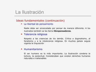 La Ilustración Ideas fundamentales (continuación) La libertad de pensamiento Nadie debe ser encarcelado por pensar de manera diferente. A los ilustrados también se les llama  librepensadores .   Tolerancia religiosa Respeto a las creencias de los demás. Critica a dogmatismo, al fanatismo y a la intolerancia religiosa. En muchos países seguía vigente la Inquisición Humanitarismo El ser humano es lo más importante. La Ilustración condena la tortura, la esclavitud. Consideraban que existen derechos humanos naturales e inalienables. 
