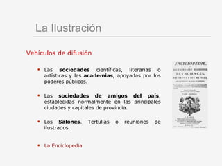 La Ilustración Vehículos de difusión Las  sociedades  científicas, literarias o artísticas y las  academias , apoyadas por los poderes públicos. Las  sociedades de amigos del país , establecidas normalmente en las principales ciudades y capitales de provincia. Los  Salones . Tertulias o reuniones de ilustrados. La Enciclopedia   