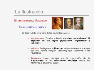 El pensamiento ilustrado En su vertiente política Es desarrollado en la obra de los siguientes autores: Montesquieu .  Teoriza sobre la  división de poderes” El espíritu de las leyes (ejecutivo, legislativo y judicial) . Voltaire .  Indaga en la  libertad  de pensamiento y aboga por una nueva religión (deísmo) que sustituya a las reveladas. Rousseau . Hace hincapié en la concepción de la  Naturaleza  y las  relaciones sociales  entre los hombres.  (  El contrato social) La Ilustración 