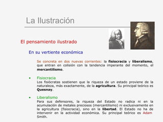 La Ilustración El pensamiento ilustrado En su vertiente económica Se concreta en dos nuevas corrientes:  la  fisiocracia  y  liberalismo , que entran en colisión con la tendencia imperante del momento, el  mercantilismo .   Fisiocracia  Los fisiócratas sostienen que la riqueza de un estado proviene de la naturaleza, más exactamente, de la  agricultura . Su principal teórico es  Quesnay .  Liberalismo  Para sus defensores, la riqueza del Estado no radica ni en la acumulación de metales preciosos (mercantilismo) ni exclusivamente en la agricultura (fisiocracia), sino en la  libertad . El Estado no ha de intervenir en la actividad económica. Su principal teórico es  Adam   Smith . 