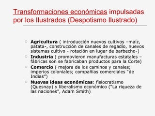 Transformaciones económicas  impulsadas por los Ilustrados (Despotismo Ilustrado) Agricultura  ( introducción nuevos cultivos –maíz, patata-, construcción de canales de regadío, nuevos sistemas cultivo - rotación en lugar de barbecho-) Industria  ( promovieron manufacturas estatales – fábricas son se fabricaban productos para la Corte) Comercio  ( mejora de los caminos y canales; imperios coloniales; compañías comerciales “de Indias”) Nuevas ideas económicas : fisiocratismo (Quesnay) y liberalismo económico (“La riqueza de las naciones”, Adam Smith) 