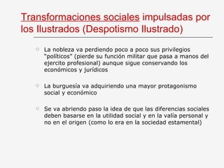 Transformaciones sociales  impulsadas por los Ilustrados (Despotismo Ilustrado) La nobleza va perdiendo poco a poco sus privilegios “políticos” (pierde su función militar que pasa a manos del ejercito profesional) aunque sigue conservando los económicos y jurídicos La burguesía va adquiriendo una mayor protagonismo social y económico Se va abriendo paso la idea de que las diferencias sociales deben basarse en la utilidad social y en la valía personal y no en el origen (como lo era en la sociedad estamental) 