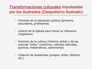 Transformaciones culturales  impulsadas por los Ilustrados (Despotismo Ilustrado) Fomento de la educación pública (primaria, secundaria, profesional) Control de la Iglesia para frenar su influencia (regalismo) Fomento de la cultura (historia, artes) y de las ciencias “útiles” (medicina, ciencias naturales, química, matemáticas, astronomía) Creación de Academias (Lengua, Artes, Historia, etc.) 
