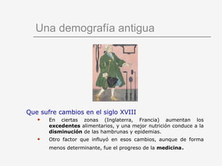 Una demografía antigua Que sufre cambios en el siglo XVIII En ciertas zonas (Inglaterra, Francia) aumentan los  excedentes  alimentarios, y una mejor nutrición conduce a la  disminución  de las hambrunas y epidemias. Otro factor que influyó en esos cambios, aunque de forma menos determinante, fue el progreso de la  medicina . 