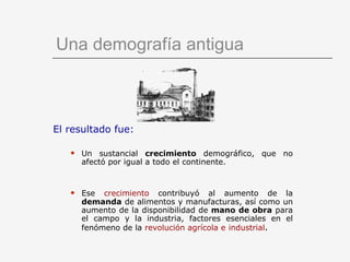 Una demografía antigua El resultado fue: Un sustancial  crecimiento  demográfico, que no afectó por igual a todo el continente.      Ese  crecimiento  contribuyó al aumento de la  demanda  de alimentos y manufacturas, así como un aumento de la disponibilidad de  mano de obra  para el campo y la industria, factores esenciales en el fenómeno de la  revolución agrícola e   industrial . 