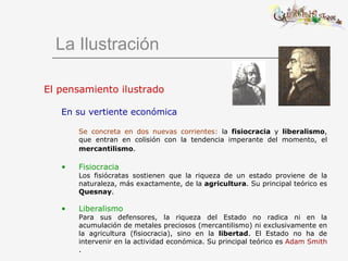 La Ilustración El pensamiento ilustrado En su vertiente económica Se concreta en dos nuevas corrientes:  la  fisiocracia  y  liberalismo , que entran en colisión con la tendencia imperante del momento, el  mercantilismo .   Fisiocracia  Los fisiócratas sostienen que la riqueza de un estado proviene de la naturaleza, más exactamente, de la  agricultura . Su principal teórico es  Quesnay .  Liberalismo  Para sus defensores, la riqueza del Estado no radica ni en la acumulación de metales preciosos (mercantilismo) ni exclusivamente en la agricultura (fisiocracia), sino en la  libertad . El Estado no ha de intervenir en la actividad económica. Su principal teórico es  Adam Smith . 