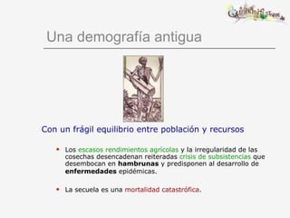Una demografía antigua Con un frágil equilibrio entre población y recursos Los  escasos rendimientos agrícolas  y la irregularidad de las cosechas desencadenan reiteradas  crisis de subsistencias  que desembocan en  hambrunas  y predisponen al desarrollo de  enfermedades  epidémicas.   La secuela es una  mortalidad catastrófica . 