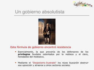 Un gobierno absolutista Esta fórmula de gobierno encontró resistencia   Esencialmente, la que provenía de los defensores de los  privilegios  feudales ostentados por la nobleza y el clero, heredados del medioevo. Mediante el  "Despotismo Ilustrado“  los reyes buscarán destruir esa oposición y atraerse a otros sectores sociales. 