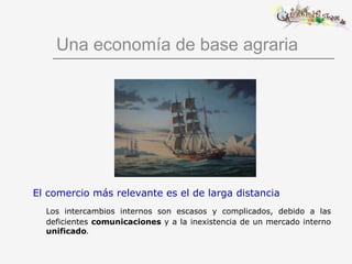Una economía de base agraria El comercio más relevante es el de larga distancia Los intercambios internos son escasos y complicados, debido a las deficientes   comunicaciones  y a la inexistencia de un mercado interno   unificado . 