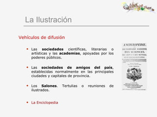La Ilustración Vehículos de difusión Las  sociedades  científicas, literarias o artísticas y las  academias , apoyadas por los poderes públicos. Las  sociedades de amigos del país , establecidas normalmente en las principales ciudades y capitales de provincia. Los  Salones . Tertulias o reuniones de ilustrados. La Enciclopedia   