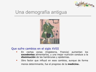 Una demografía antigua Que sufre cambios en el siglo XVIII En ciertas zonas (Inglaterra, Francia) aumentan los  excedentes  alimentarios, y una mejor nutrición conduce a la  disminución  de las hambrunas y epidemias. Otro factor que influyó en esos cambios, aunque de forma menos determinante, fue el progreso de la  medicina . 