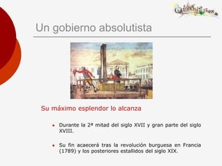 Un gobierno absolutista




 Su máximo esplendor lo alcanza

       Durante la 2ª mitad del siglo XVII y gran parte del siglo
        XVIII.

       Su fin acaecerá tras la revolución burguesa en Francia
        (1789) y los posteriores estallidos del siglo XIX.
 