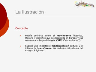 La Ilustración


Concepto

      Podría definirse como el movimiento filosófico,
       literario y científico que se desarrolla en Europa y sus
       colonias a lo largo del siglo XVIII (“de las Luces”).

      Supuso una importante modernización cultural y el
       intento de transformar las caducas estructuras del
       Antiguo Régimen.
 