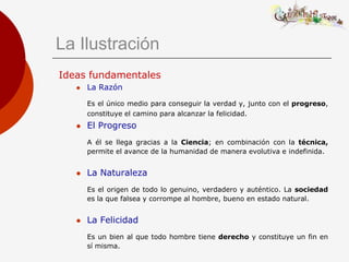 La Ilustración
Ideas fundamentales
      La Razón

       Es el único medio para conseguir la verdad y, junto con el progreso,
       constituye el camino para alcanzar la felicidad.
      El Progreso
       A él se llega gracias a la Ciencia; en combinación con la técnica,
       permite el avance de la humanidad de manera evolutiva e indefinida.


      La Naturaleza
       Es el origen de todo lo genuino, verdadero y auténtico. La sociedad
       es la que falsea y corrompe al hombre, bueno en estado natural.


      La Felicidad
       Es un bien al que todo hombre tiene derecho y constituye un fin en
       sí misma.
 