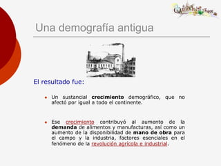 Una demografía antigua



El resultado fue:

      Un sustancial crecimiento demográfico, que no
       afectó por igual a todo el continente.


      Ese crecimiento contribuyó al aumento de la
       demanda de alimentos y manufacturas, así como un
       aumento de la disponibilidad de mano de obra para
       el campo y la industria, factores esenciales en el
       fenómeno de la revolución agrícola e industrial.
 