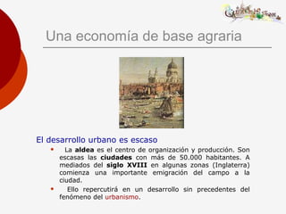 Una economía de base agraria
El desarrollo urbano es escaso
 La aldea es el centro de organización y producción. Son
escasas las ciudades con más de 50.000 habitantes. A
mediados del siglo XVIII en algunas zonas (Inglaterra)
comienza una importante emigración del campo a la
ciudad.
 Ello repercutirá en un desarrollo sin precedentes del
fenómeno del urbanismo.
 