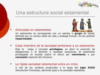 Una estructura social estamental
 Articulada en estamentos
Un estamento se corresponde con un estrato o grupo de social,
definido por un común estilo de vida y análoga función. Es de carácter
impermeable.
 Cada miembro de la sociedad pertenece a un estamento
Éste le niega o concede privilegios, es decir la exención de
obligaciones o el derecho a ventajas exclusivas. Al estamento
privilegiado se accede (salvo el clero) por nacimiento o por
concesión especial del monarca.
 La rígida sociedad estamental entra en crisis
A raíz de los cambios producidos a lo largo del siglo XVIII
(Revolución Francesa), abriendo paso a la sociedad capitalista.
 