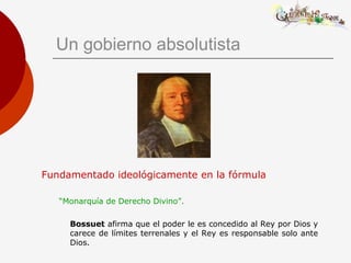 Un gobierno absolutista
Fundamentado ideológicamente en la fórmula
“Monarquía de Derecho Divino”.
Bossuet afirma que el poder le es concedido al Rey por Dios y
carece de límites terrenales y el Rey es responsable solo ante
Dios.
 