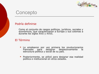 Concepto
Podría definirse
Como el conjunto de rasgos políticos, jurídicos, sociales y
económicos, que caracterizaron a Europa y sus colonias a
durante los siglos XVII y XVIII.
El Término
 Lo emplearon por vez primera los revolucionarios
franceses para designar despectivamente la
estructura política y social de su país.
 Posteriormente, se utilizó para designar esa realidad
política e institucional en otros estados.
 
