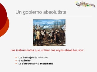 Un gobierno absolutista
Los instrumentos que utilizan los reyes absolutos son:
 Los Consejos de ministros
 El Ejército
 La Burocracia y la Diplomacia.
 