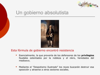Un gobierno absolutista
Esta fórmula de gobierno encontró resistencia
 Esencialmente, la que provenía de los defensores de los privilegios
feudales ostentados por la nobleza y el clero, heredados del
medioevo.
 Mediante el "Despotismo Ilustrado“ los reyes buscarán destruir esa
oposición y atraerse a otros sectores sociales.
 