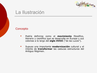 La Ilustración
Concepto
 Podría definirse como el movimiento filosófico,
literario y científico que se desarrolla en Europa y sus
colonias a lo largo del siglo XVIII (“de las Luces”).
 Supuso una importante modernización cultural y el
intento de transformar las caducas estructuras del
Antiguo Régimen.
 