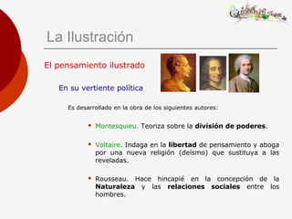 El pensamiento ilustrado
En su vertiente política
Es desarrollado en la obra de los siguientes autores:
 Montesquieu. Teoriza sobre la división de poderes.
 Voltaire. Indaga en la libertad de pensamiento y aboga
por una nueva religión (deísmo) que sustituya a las
reveladas.
 Rousseau. Hace hincapié en la concepción de la
Naturaleza y las relaciones sociales entre los
hombres.
La Ilustración
 