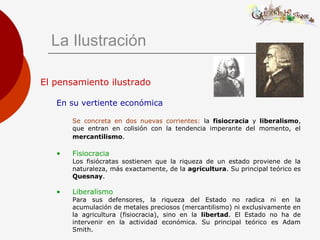 La Ilustración
El pensamiento ilustrado
En su vertiente económica
Se concreta en dos nuevas corrientes: la fisiocracia y liberalismo,
que entran en colisión con la tendencia imperante del momento, el
mercantilismo.
• Fisiocracia
Los fisiócratas sostienen que la riqueza de un estado proviene de la
naturaleza, más exactamente, de la agricultura. Su principal teórico es
Quesnay.
• Liberalismo
Para sus defensores, la riqueza del Estado no radica ni en la
acumulación de metales preciosos (mercantilismo) ni exclusivamente en
la agricultura (fisiocracia), sino en la libertad. El Estado no ha de
intervenir en la actividad económica. Su principal teórico es Adam
Smith.
 