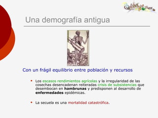 Una demografía antigua
Con un frágil equilibrio entre población y recursos
 Los escasos rendimientos agrícolas y la irregularidad de las
cosechas desencadenan reiteradas crisis de subsistencias que
desembocan en hambrunas y predisponen al desarrollo de
enfermedades epidémicas.
 La secuela es una mortalidad catastrófica.
 