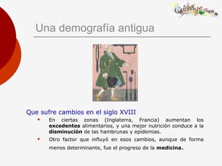 Una demografía antigua
Que sufre cambios en el siglo XVIII
 En ciertas zonas (Inglaterra, Francia) aumentan los
excedentes alimentarios, y una mejor nutrición conduce a la
disminución de las hambrunas y epidemias.
 Otro factor que influyó en esos cambios, aunque de forma
menos determinante, fue el progreso de la medicina.
 