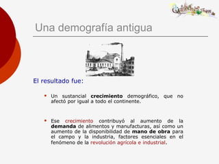 Una demografía antigua
El resultado fue:
 Un sustancial crecimiento demográfico, que no
afectó por igual a todo el continente.
 Ese crecimiento contribuyó al aumento de la
demanda de alimentos y manufacturas, así como un
aumento de la disponibilidad de mano de obra para
el campo y la industria, factores esenciales en el
fenómeno de la revolución agrícola e industrial.
 