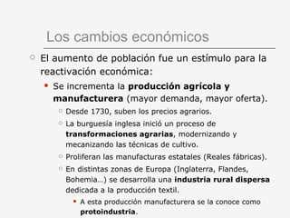 Los cambios económicos
 El aumento de población fue un estímulo para la
reactivación económica:
 Se incrementa la producción agrícola y
manufacturera (mayor demanda, mayor oferta).
 Desde 1730, suben los precios agrarios.
 La burguesía inglesa inició un proceso de
transformaciones agrarias, modernizando y
mecanizando las técnicas de cultivo.
 Proliferan las manufacturas estatales (Reales fábricas).
 En distintas zonas de Europa (Inglaterra, Flandes,
Bohemia…) se desarrolla una industria rural dispersa
dedicada a la producción textil.
 A esta producción manufacturera se la conoce como
protoindustria.
 