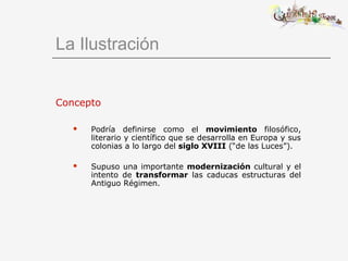 La Ilustración
Concepto
 Podría definirse como el movimiento filosófico,
literario y científico que se desarrolla en Europa y sus
colonias a lo largo del siglo XVIII (“de las Luces”).
 Supuso una importante modernización cultural y el
intento de transformar las caducas estructuras del
Antiguo Régimen.
 