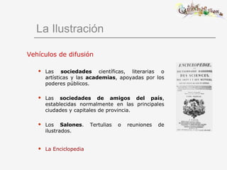 La Ilustración
Vehículos de difusión
 Las sociedades científicas, literarias o
artísticas y las academias, apoyadas por los
poderes públicos.
 Las sociedades de amigos del país,
establecidas normalmente en las principales
ciudades y capitales de provincia.
 Los Salones. Tertulias o reuniones de
ilustrados.
 La Enciclopedia
 