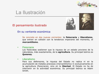 La Ilustración
El pensamiento ilustrado
En su vertiente económica
Se concreta en dos nuevas corrientes: la fisiocracia y liberalismo,
que entran en colisión con la tendencia imperante del momento, el
mercantilismo.
• Fisiocracia
Los fisiócratas sostienen que la riqueza de un estado proviene de la
naturaleza, más exactamente, de la agricultura. Su principal teórico es
Quesnay.
• Liberalismo
Para sus defensores, la riqueza del Estado no radica ni en la
acumulación de metales preciosos (mercantilismo) ni exclusivamente en
la agricultura (fisiocracia), sino en la libertad. El Estado no ha de
intervenir en la actividad económica. Su principal teórico es Adam
Smith.
 