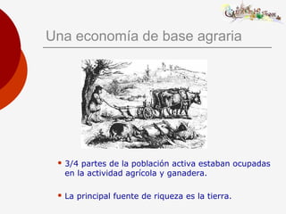 Una economía de base agraria
 3/4 partes de la población activa estaban ocupadas
en la actividad agrícola y ganadera.
 La principal fuente de riqueza es la tierra.
 