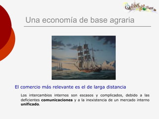 Una economía de base agraria
El comercio más relevante es el de larga distancia
Los intercambios internos son escasos y complicados, debido a las
deficientes comunicaciones y a la inexistencia de un mercado interno
unificado.
 