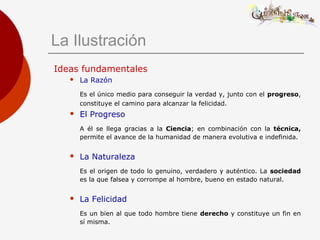 La Ilustración
Ideas fundamentales
 La Razón
Es el único medio para conseguir la verdad y, junto con el progreso,
constituye el camino para alcanzar la felicidad.
 El Progreso
A él se llega gracias a la Ciencia; en combinación con la técnica,
permite el avance de la humanidad de manera evolutiva e indefinida.
 La Naturaleza
Es el origen de todo lo genuino, verdadero y auténtico. La sociedad
es la que falsea y corrompe al hombre, bueno en estado natural.
 La Felicidad
Es un bien al que todo hombre tiene derecho y constituye un fin en
sí misma.
 