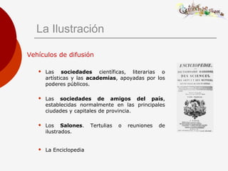 La Ilustración
Vehículos de difusión
 Las sociedades científicas, literarias o
artísticas y las academias, apoyadas por los
poderes públicos.
 Las sociedades de amigos del país,
establecidas normalmente en las principales
ciudades y capitales de provincia.
 Los Salones. Tertulias o reuniones de
ilustrados.
 La Enciclopedia
 