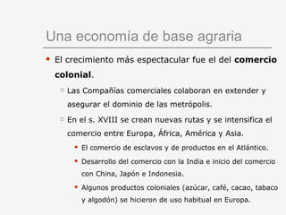 Una economía de base agraria
 El crecimiento más espectacular fue el del comercio
colonial.
 Las Compañías comerciales colaboran en extender y
asegurar el dominio de las metrópolis.
 En el s. XVIII se crean nuevas rutas y se intensifica el
comercio entre Europa, África, América y Asia.
 El comercio de esclavos y de productos en el Atlántico.
 Desarrollo del comercio con la India e inicio del comercio
con China, Japón e Indonesia.
 Algunos productos coloniales (azúcar, café, cacao, tabaco
y algodón) se hicieron de uso habitual en Europa.
 