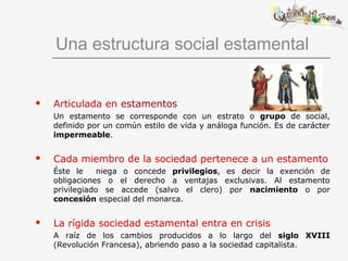 Una estructura social estamental
 Articulada en estamentos
Un estamento se corresponde con un estrato o grupo de social,
definido por un común estilo de vida y análoga función. Es de carácter
impermeable.
 Cada miembro de la sociedad pertenece a un estamento
Éste le niega o concede privilegios, es decir la exención de
obligaciones o el derecho a ventajas exclusivas. Al estamento
privilegiado se accede (salvo el clero) por nacimiento o por
concesión especial del monarca.
 La rígida sociedad estamental entra en crisis
A raíz de los cambios producidos a lo largo del siglo XVIII
(Revolución Francesa), abriendo paso a la sociedad capitalista.
 