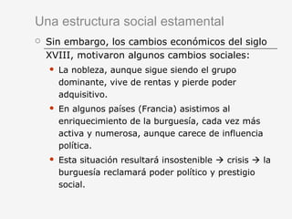 Una estructura social estamental
 Sin embargo, los cambios económicos del siglo
XVIII, motivaron algunos cambios sociales:
 La nobleza, aunque sigue siendo el grupo
dominante, vive de rentas y pierde poder
adquisitivo.
 En algunos países (Francia) asistimos al
enriquecimiento de la burguesía, cada vez más
activa y numerosa, aunque carece de influencia
política.
 Esta situación resultará insostenible  crisis  la
burguesía reclamará poder político y prestigio
social.
 