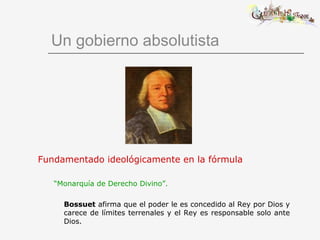 Un gobierno absolutista
Fundamentado ideológicamente en la fórmula
“Monarquía de Derecho Divino”.
Bossuet afirma que el poder le es concedido al Rey por Dios y
carece de límites terrenales y el Rey es responsable solo ante
Dios.
 