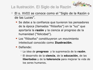 La Ilustración. El Siglo de la Razón
 El s. XVIII se conoce como el “Siglo de la Razón o
de las Luces”.
 Se debe a la confianza que tuvieron los pensadores
de la época (llamados “filósofos”) en la “luz” que
aportaría la razón y la ciencia al progreso de la
humanidad (“felicidad”).
 Los “filósofos” constituyeron un movimiento
intelectual conocido como Ilustración.
 Defiende:
 La idea de progreso y la supremacía de la razón.
 El desarrollo de la ciencia, de la educación, de las
libertades y de la tolerancia para mejorar la vida de
los seres humanos.
 