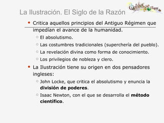 La Ilustración. El Siglo de la Razón
 Critica aquellos principios del Antiguo Régimen que
impedían el avance de la humanidad.
 El absolutismo.
 Las costumbres tradicionales (superchería del pueblo).
 La revelación divina como forma de conocimiento.
 Los privilegios de nobleza y clero.
 La Ilustración tiene su origen en dos pensadores
ingleses:
 John Locke, que critica el absolutismo y enuncia la
división de poderes.
 Isaac Newton, con el que se desarrolla el método
científico.
 